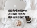 猫屎咖啡控股(01869.HK)：刘怀宇辞任独立非执行董事