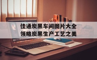 佳通炭黑车间图片大全领略炭黑生产工艺之美