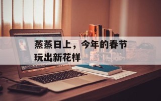蒸蒸日上，今年的春节玩出新花样