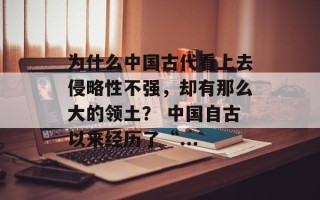 为什么中国古代看上去侵略性不强，却有那么大的领土？ 中国自古以来经历了“...