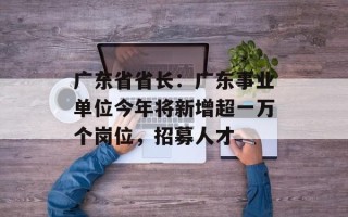 广东省省长：广东事业单位今年将新增超一万个岗位，招募人才