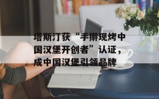 塔斯汀获“手擀现烤中国汉堡开创者”认证，成中国汉堡引领品牌