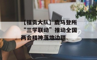 【福贡大队】鹿马登所“三学联动”推动全国两会精神落地边疆