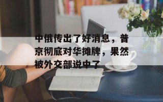 中俄传出了好消息，普京彻底对华摊牌，果然被外交部说中了