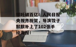 哪吒破百亿！人民日报央视齐祝贺，导演饺子默默补上了102张手绘海报！