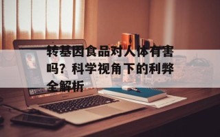 转基因食品对人体有害吗？科学视角下的利弊全解析