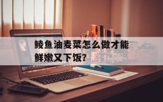 鲮鱼油麦菜怎么做才能鲜嫩又下饭？