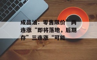 成品油：零售限价”两连涨“即将落地，后期存”三连涨“可能