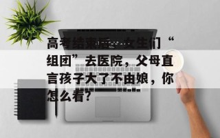 高考结束后，女生们“组团”去医院，父母直言孩子大了不由娘，你怎么看？
