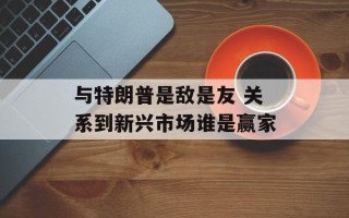 与特朗普是敌是友 关系到新兴市场谁是赢家