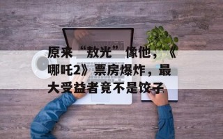 原来“敖光”像他，《哪吒2》票房爆炸，最大受益者竟不是饺子