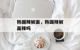 韩国辣椒面，韩国辣椒面辣吗
