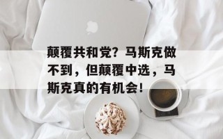 颠覆共和党？马斯克做不到，但颠覆中选，马斯克真的有机会！