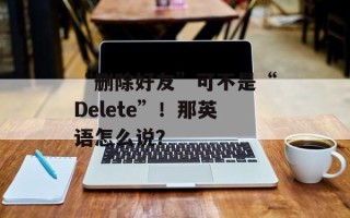 “删除好友”可不是“Delete”！那英语怎么说？