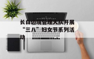 长白边境管理大队开展“三八”妇女节系列活动