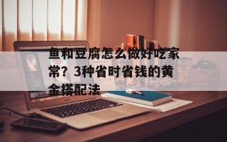 鱼和豆腐怎么做好吃家常？3种省时省钱的黄金搭配法