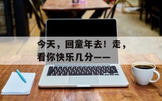 今天，回童年去！走，看你快乐几分——