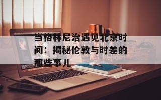 当格林尼治遇见北京时间：揭秘伦敦与时差的那些事儿