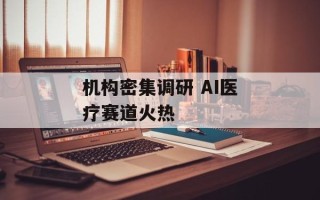 机构密集调研 AI医疗赛道火热