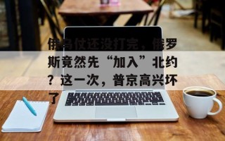 俄乌仗还没打完，俄罗斯竟然先“加入”北约？这一次，普京高兴坏了