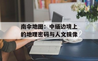 南伞地图：中缅边境上的地理密码与人文镜像