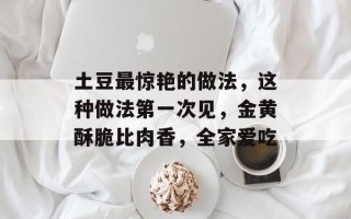 土豆最惊艳的做法，这种做法第一次见，金黄酥脆比肉香，全家爱吃