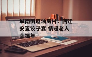 城南街道油房村：回迁安置饺子宴 情暖老人幸福年