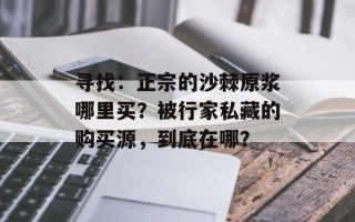 寻找：正宗的沙棘原浆哪里买？被行家私藏的购买源，到底在哪？