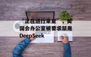 “正在进行审查”，美国会办公室被要求禁用DeepSeek