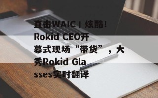 直击WAIC丨炫酷！Rokid CEO开幕式现场“带货”，大秀Rokid Glasses实时翻译