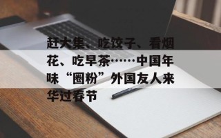 赶大集、吃饺子、看烟花、吃早茶……中国年味“圈粉”外国友人来华过春节