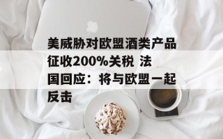 美威胁对欧盟酒类产品征收200%关税 法国回应：将与欧盟一起反击