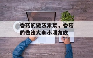 香菇的做法素菜，香菇的做法大全小朋友吃