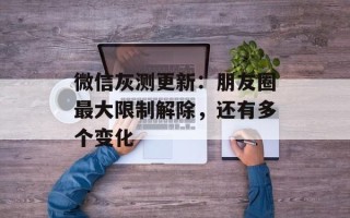 微信灰测更新：朋友圈最大限制解除，还有多个变化