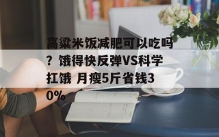 高粱米饭减肥可以吃吗？饿得快反弹VS科学扛饿 月瘦5斤省钱30%