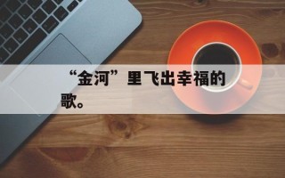 “金河”里飞出幸福的歌。