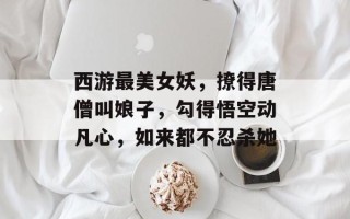 西游最美女妖，撩得唐僧叫娘子，勾得悟空动凡心，如来都不忍杀她