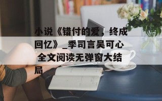 小说《错付的爱，终成回忆》_季司言吴可心 全文阅读无弹窗大结局