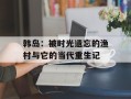 韩岛：被时光遗忘的渔村与它的当代重生记