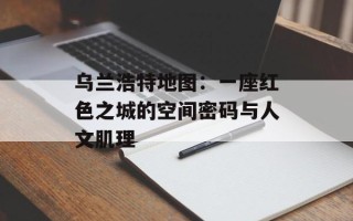 乌兰浩特地图：一座红色之城的空间密码与人文肌理