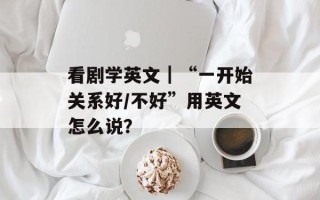 看剧学英文｜“一开始关系好/不好”用英文怎么说？