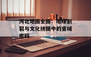 河北地图全图：地理割裂与文化拼图中的省域密码
