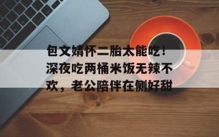 包文婧怀二胎太能吃！深夜吃两桶米饭无辣不欢，老公陪伴在侧好甜