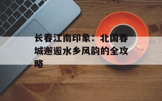 长春江南印象：北国春城邂逅水乡风韵的全攻略