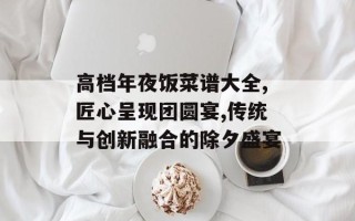 高档年夜饭菜谱大全,匠心呈现团圆宴,传统与创新融合的除夕盛宴