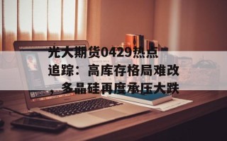 光大期货0429热点追踪：高库存格局难改，多晶硅再度承压大跌
