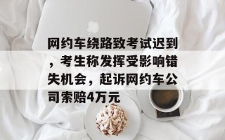 网约车绕路致考试迟到，考生称发挥受影响错失机会，起诉网约车公司索赔4万元