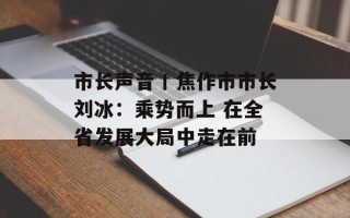 市长声音丨焦作市市长刘冰：乘势而上 在全省发展大局中走在前