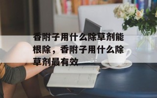 香附子用什么除草剂能根除，香附子用什么除草剂最有效