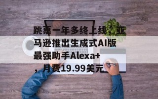 跳票一年多终上线，亚马逊推出生成式AI版最强助手Alexa+，月费19.99美元